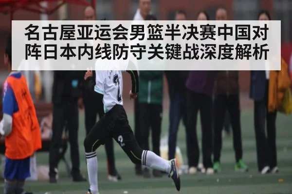 名古屋亚运会男篮半决赛中国对阵日本内线防守关键战深度解析