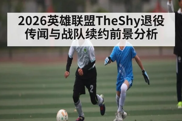 2026英雄联盟TheShy退役传闻与战队续约前景分析