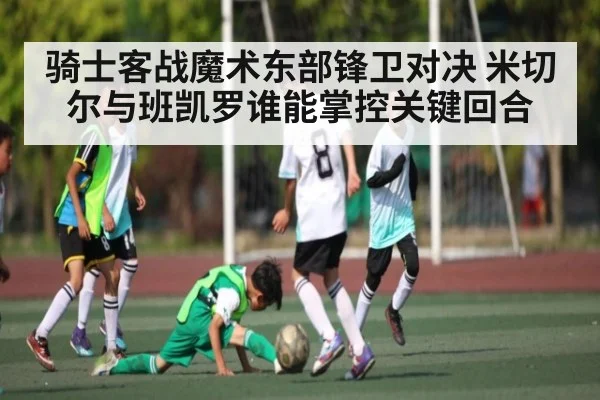 骑士客战魔术东部锋卫对决 米切尔与班凯罗谁能掌控关键回合